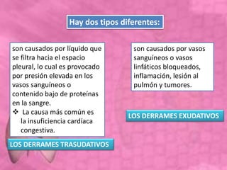 son causados por líquido que
se filtra hacia el espacio
pleural, lo cual es provocado
por presión elevada en los
vasos sanguíneos o
contenido bajo de proteínas
en la sangre.
 La causa más común es
la insuficiencia cardíaca
congestiva.
Hay dos tipos diferentes:
son causados por vasos
sanguíneos o vasos
linfáticos bloqueados,
inflamación, lesión al
pulmón y tumores.
LOS DERRAMES EXUDATIVOS
LOS DERRAMES TRASUDATIVOS
 
