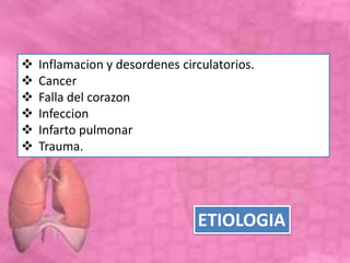  Inflamacion y desordenes circulatorios.
 Cancer
 Falla del corazon
 Infeccion
 Infarto pulmonar
 Trauma.
ETIOLOGIA
 