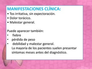 MANIFESTACIONES CLÍNICA:
• Tos irritativa, sin expectoración.
• Dolor torácico.
• Malestar general.
Puede aparecer también:
• fiebre
• pérdida de peso
• debilidad y malestar general.
La mayoría de los pacientes suelen presentar
síntomas meses antes del diagnóstico.
 