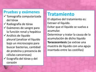 Pruebas y exámenes
 Tomografía computarizada
del tórax
 Radiografía de tórax
 Exámenes de sangre para
la función renal y hepática
 Análisis de líquido
pleural (analizar el líquido
bajo un microscopio para
buscar bacterias, cantidad
de proteína y presencia de
células cancerosas)
 Ecografía del tórax y del
corazón
Tratamiento
El objetivo del tratamiento es:
Extraer el líquido.
Evitar que el líquido se vuelva a
acumular.
Determinar y tratar la causa de la
acumulación de dicho líquido
Toracocentesis (se extrae una
muestra de líquido con una aguja
insertada entre las costillas)
 