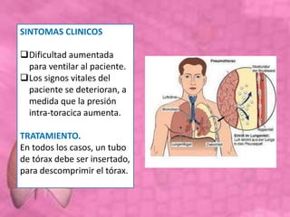 SINTOMAS CLINICOS
Dificultad aumentada
para ventilar al paciente.
Los signos vitales del
paciente se deterioran, a
medida que la presión
intra-toracica aumenta.
TRATAMIENTO.
En todos los casos, un tubo
de tórax debe ser insertado,
para descomprimir el tórax.
 