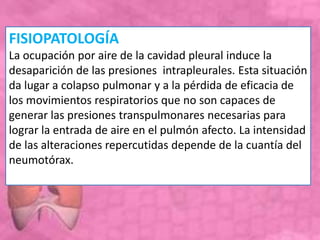 FISIOPATOLOGÍA
La ocupación por aire de la cavidad pleural induce la
desaparición de las presiones intrapleurales. Esta situación
da lugar a colapso pulmonar y a la pérdida de eficacia de
los movimientos respiratorios que no son capaces de
generar las presiones transpulmonares necesarias para
lograr la entrada de aire en el pulmón afecto. La intensidad
de las alteraciones repercutidas depende de la cuantía del
neumotórax.
 