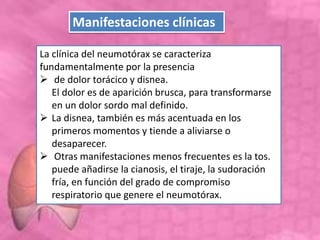 La clínica del neumotórax se caracteriza
fundamentalmente por la presencia
 de dolor torácico y disnea.
El dolor es de aparición brusca, para transformarse
en un dolor sordo mal definido.
 La disnea, también es más acentuada en los
primeros momentos y tiende a aliviarse o
desaparecer.
 Otras manifestaciones menos frecuentes es la tos.
puede añadirse la cianosis, el tiraje, la sudoración
fría, en función del grado de compromiso
respiratorio que genere el neumotórax.
Manifestaciones clínicas
 