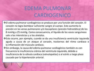 El edema pulmonar cardiogénico se produce por una función del corazón. El
corazón no logra bombear suficiente sangre al cuerpo. Esto aumenta la
presión en las venas pulmonares y/o loscapilares (presión hidrostática) de los
8 mmHg a 25 mmHg. Como consecuencia, el líquido de los vasos sanguíneos
sale a los intersticios y a los alvéolos.
Esto ocurre, por ejemplo, cuando se da una insuficiencia ventricular izquierda
aguda a causa de un ataque al corazón, trastornos del ritmo cardiaco o
la inflamación del músculo cardiaco.
Sin embargo, la causa del edema pulmonar cardiogénico también es con
frecuencia la insuficiencia crónica del ventrículo izquierdo, debido a
insuficiencia de la válvula cardiaca (valvulopatías) o al estrés a largo plazo
causado por la hipertensión arterial.
EDEMA PULMONAR
CARDIOGENICO
 