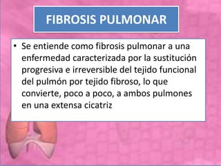 FIBROSIS PULMONAR
• Se entiende como fibrosis pulmonar a una
enfermedad caracterizada por la sustitución
progresiva e irreversible del tejido funcional
del pulmón por tejido fibroso, lo que
convierte, poco a poco, a ambos pulmones
en una extensa cicatriz
 