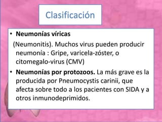Clasificación
• Neumonías víricas
(Neumonitis). Muchos virus pueden producir
neumonía : Gripe, varicela-zóster, o
citomegalo-virus (CMV)
• Neumonías por protozoos. La más grave es la
producida por Pneumocystis carinii, que
afecta sobre todo a los pacientes con SIDA y a
otros inmunodeprimidos.
 