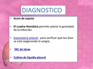 • Gram de esputo
• El cuadro Hemático permite valorar la gravedad
de la infección.
• Gasometría arterial : para verificar qué tan bien
se está oxigenando la sangre.
• TAC de tórax
• Cultivo de líquido pleural
DIAGNOSTICO
 