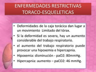 ENFERMEDADES RESTRICTIVAS
TORACO-ESQUELETICAS
• Deformidades de la caja torácica dan lugar a
un movimiento Limitado del tórax.
• Si la deformidad es severa, hay un aumento
considerable del trabajo respiratorio.
• el aumento del trabajo respiratorio puede
provocar una hipoxemia e hipercapnia.
• Hipoxemia: disminución - paO2: 80mmHg.
• Hipercapnia: aumento – paCO2: 46 mmHg.
 