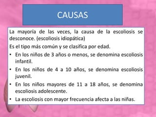 CAUSAS
La mayoría de las veces, la causa de la escoliosis se
desconoce. (escoliosis idiopática)
Es el tipo más común y se clasifica por edad.
• En los niños de 3 años o menos, se denomina escoliosis
infantil.
• En los niños de 4 a 10 años, se denomina escoliosis
juvenil.
• En los niños mayores de 11 a 18 años, se denomina
escoliosis adolescente.
• La escoliosis con mayor frecuencia afecta a las niñas.
 