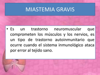 MIASTEMIA GRAVIS
• Es un trastorno neuromuscular que
comprometen los músculos y los nervios, es
un tipo de trastorno autoinmunitario que
ocurre cuando el sistema inmunológico ataca
por error al tejido sano.
 