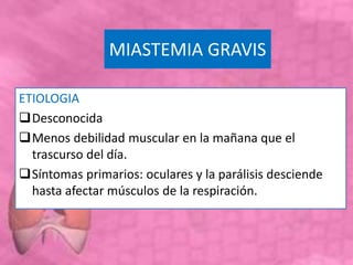 MIASTEMIA GRAVIS
ETIOLOGIA
Desconocida
Menos debilidad muscular en la mañana que el
trascurso del día.
Síntomas primarios: oculares y la parálisis desciende
hasta afectar músculos de la respiración.
 