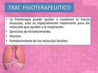 TRAT. FISIOTERAPEUITICO
• La fisioterapia puede ayudar a mantener la fuerza
muscular, esto es especialmente importante para los
músculos que ayudan a la respiración.
• Ejercicios de fortalecimiento.
• Marcha.
• Fortalecimiento de los músculos faciales.
 