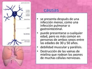 causas
• se presenta después de una
infección menor, como una
infección pulmonar o
gastrointestinal.
• puede presentarse a cualquier
edad, pero es más común en
personas de ambos sexos entre
las edades de 30 y 50 años.
• debilidad muscular y parálisis.
• Destrucción de las vainas de
mielina que rodean los axones
de muchas células nerviosas.
 