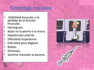 Síntomas iniciales
• Debilidad muscular o la
pérdida de la función
muscular.
• Hormigueo.
• dolor en la pierna o la mano.
• Hipotensión arterial.
• Dificultad respiratoria .
• Dificultad para deglutir.
• Babeo.
• Desmayo.
• Sentirse mareado al pararse.
 