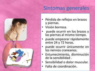 Síntomas generales
• Pérdida de reflejos en brazos
y piernas.
• Visión borrosa.
• puede ocurrir en los brazos y
las piernas al mismo tiempo.
• puede empeorar rápidamente
entre 24 y 72 horas.
• puede ocurrir únicamente en
los nervios craneanos.
• Entumecimiento, disminución
de la sensibilidad .
• Sensibilidad o dolor muscular.
• Falta de coordinación.
 