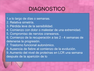 DIAGNOSTICO
1.a lo largo de días o semanas.
2. Relativa simetría.
3. Pérdida leve de la sensibilidad.
4. Comienzo con dolor o malestar de una extremidad.
5. Compromiso de nervios craneanos.
6. Comienzo de la recuperación a las 2 - 4 semanas de
detenerse la progresión.
7. Trastorno funcional autonómico.
8. Ausencia de fiebre al comienzo de la evolución.
9. Aumento del nivel de proteínas en LCR una semana
después de la aparición de lo
 