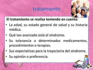 tratamiento
El tratamiento se realiza teniendo en cuenta:
• La edad, su estado general de salud y su historia
médica.
• Qué tan avanzado está el síndrome.
• Su tolerancia a determinados medicamentos,
procedimientos o terapias.
• Sus expectativas para la trayectoria del síndrome.
• Su opinión o preferencia.
 