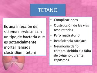 TETANO
• Complicaciones
• Obstrucción de las vías
respiratorias
• Paro respiratorio
• Insuficiencia cardiaca
• Neumonía daño
cerebral debido ala falta
de oxigeno durante
espasmos
Es una infección del
sistema nervioso con
un tipo de bacteria que
es potencialmente
mortal llamada
clostridium tetani
 
