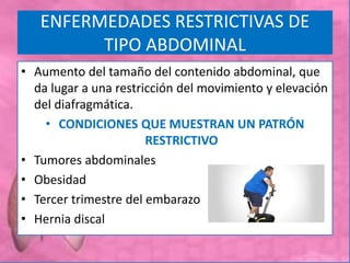 ENFERMEDADES RESTRICTIVAS DE
TIPO ABDOMINAL
• Aumento del tamaño del contenido abdominal, que
da lugar a una restricción del movimiento y elevación
del diafragmática.
• CONDICIONES QUE MUESTRAN UN PATRÓN
RESTRICTIVO
• Tumores abdominales
• Obesidad
• Tercer trimestre del embarazo
• Hernia discal
 