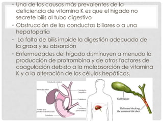 • Una de las causas más prevalentes de la
deficiencia de vitamina K es que el hígado no
secrete bilis al tubo digestivo
• Obstrucción de los conductos biliares o a una
hepatopatía
• La falta de bilis impide la digestión adecuada de
la grasa y su absorción
• Enfermedades del hígado disminuyen a menudo la
producción de protrombina y de otros factores de
coagulación debido a la malabsorción de vitamina
K y a la alteración de las células hepáticas.
 