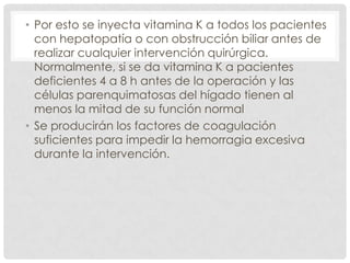 • Por esto se inyecta vitamina K a todos los pacientes
con hepatopatía o con obstrucción biliar antes de
realizar cualquier intervención quirúrgica.
Normalmente, si se da vitamina K a pacientes
deficientes 4 a 8 h antes de la operación y las
células parenquimatosas del hígado tienen al
menos la mitad de su función normal
• Se producirán los factores de coagulación
suficientes para impedir la hemorragia excesiva
durante la intervención.
 