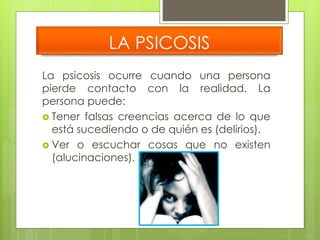 LA PSICOSIS 
La psicosis ocurre cuando una persona 
pierde contacto con la realidad. La 
persona puede: 
 Tener falsas creencias acerca de lo que 
está sucediendo o de quién es (delirios). 
 Ver o escuchar cosas que no existen 
(alucinaciones). 
 