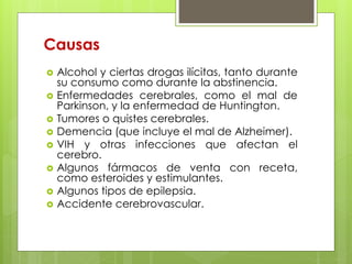 Causas 
 Alcohol y ciertas drogas ilícitas, tanto durante 
su consumo como durante la abstinencia. 
 Enfermedades cerebrales, como el mal de 
Parkinson, y la enfermedad de Huntington. 
 Tumores o quistes cerebrales. 
 Demencia (que incluye el mal de Alzheimer). 
 VIH y otras infecciones que afectan el 
cerebro. 
 Algunos fármacos de venta con receta, 
como esteroides y estimulantes. 
 Algunos tipos de epilepsia. 
 Accidente cerebrovascular. 
 