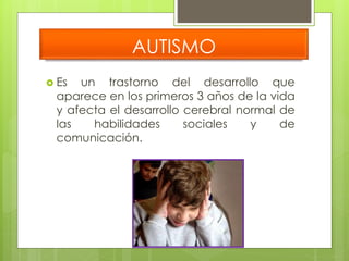 AUTISMO 
 Es un trastorno del desarrollo que 
aparece en los primeros 3 años de la vida 
y afecta el desarrollo cerebral normal de 
las habilidades sociales y de 
comunicación. 
 