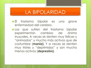 LA BIPOLARIDAD 
 El trastorno bipolar es una grave 
enfermedad del cerebro. 
 Los que sufren del trastorno bipolar 
experimentan cambios de ánimo 
inusuales. A veces se sienten muy felices y 
“animados” y mucho más activos que de 
costumbre (manía). Y a veces se sienten 
muy tristes y “deprimidos” y son mucho 
menos activos (depresión). 
 