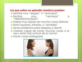 Los que sufren un episodio maníaco pueden: 
 Sentirse muy “alegres” o “animados” 
 Sentirse muy “nerviosos” o 
“alterados/ansiosos” 
 Hablar muy rápido de muchas cosas distintas 
 Estar inquietos, irritados, o “sensibles” 
 Tener problemas para relajarse o dormir 
 Creerse capaz de hacer muchas cosas a la 
vez y estar más activos de lo común 
 Hacer cosas arriesgadas 
 