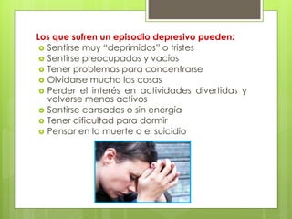 Los que sufren un episodio depresivo pueden: 
 Sentirse muy “deprimidos” o tristes 
 Sentirse preocupados y vacíos 
 Tener problemas para concentrarse 
 Olvidarse mucho las cosas 
 Perder el interés en actividades divertidas y 
volverse menos activos 
 Sentirse cansados o sin energía 
 Tener dificultad para dormir 
 Pensar en la muerte o el suicidio 
 