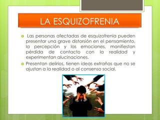 LA ESQUIZOFRENIA 
 Las personas afectadas de esquizofrenia pueden 
presentar una grave distorsión en el pensamiento, 
la percepción y las emociones, manifiestan 
pérdida de contacto con la realidad y 
experimentan alucinaciones. 
 Presentan delirios, tienen ideas extrañas que no se 
ajustan a la realidad o al consenso social. 
 