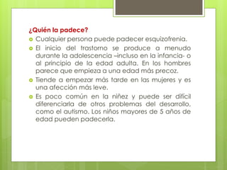 ¿Quién la padece? 
 Cualquier persona puede padecer esquizofrenia. 
 El inicio del trastorno se produce a menudo 
durante la adolescencia –incluso en la infancia- o 
al principio de la edad adulta. En los hombres 
parece que empieza a una edad más precoz. 
 Tiende a empezar más tarde en las mujeres y es 
una afección más leve. 
 Es poco común en la niñez y puede ser difícil 
diferenciarla de otros problemas del desarrollo, 
como el autismo. Los niños mayores de 5 años de 
edad pueden padecerla. 
 