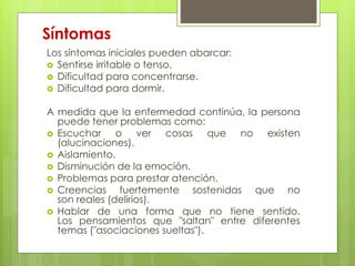 Síntomas 
Los síntomas iniciales pueden abarcar: 
 Sentirse irritable o tenso. 
 Dificultad para concentrarse. 
 Dificultad para dormir. 
A medida que la enfermedad continúa, la persona 
puede tener problemas como: 
 Escuchar o ver cosas que no existen 
(alucinaciones). 
 Aislamiento. 
 Disminución de la emoción. 
 Problemas para prestar atención. 
 Creencias fuertemente sostenidas que no 
son reales (delirios). 
 Hablar de una forma que no tiene sentido. 
Los pensamientos que "saltan" entre diferentes 
temas ("asociaciones sueltas"). 
 