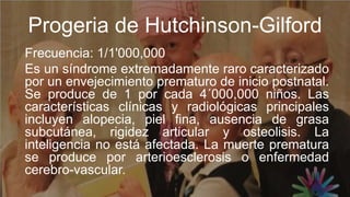 Progeria de Hutchinson-Gilford
Frecuencia: 1/1'000,000
Es un síndrome extremadamente raro caracterizado
por un envejecimiento prematuro de inicio postnatal.
Se produce de 1 por cada 4´000,000 niños. Las
características clínicas y radiológicas principales
incluyen alopecia, piel fina, ausencia de grasa
subcutánea, rigidez articular y osteolisis. La
inteligencia no está afectada. La muerte prematura
se produce por arterioesclerosis o enfermedad
cerebro-vascular.
 