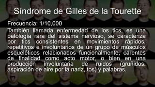Síndrome de Gilles de la Tourette
Frecuencia: 1/10,000
También llamada enfermedad de los tics, es una
patología rara del sistema nervioso, se caracteriza
por tics consistentes en movimientos rápidos,
repetitivos e involuntarios de un grupo de músculos
esqueléticos relacionados funcionalmente, carentes
de finalidad como acto motor, o bien en una
producción involuntaria de ruidos (gruñidos,
aspiración de aire por la nariz, tos) y palabras.
 