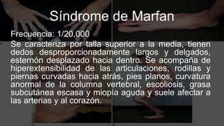 Síndrome de Marfan
Frecuencia: 1/20,000
Se caracteriza por talla superior a la media, tienen
dedos desproporcionadamente largos y delgados,
esternón desplazado hacia dentro. Se acompaña de
hiperextensibilidad de las articulaciones, rodillas y
piernas curvadas hacia atrás, pies planos, curvatura
anormal de la columna vertebral, escoliosis, grasa
subcutánea escasa y miopía aguda y suele afectar a
las arterias y al corazón.
 