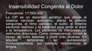 Insensibilidad Congénita al Dolor
Frecuencia: 1/1'000,000
La CIP es un desorden genético que afecta al
sistema nervioso autónomo, afecta la presión
sanguínea, el ritmo cardíaco, el sudor, el sistema
sensorial nervioso y la habilidad para sentir el dolor
y la temperatura. Los pacientes no interpretan los
estímulos dolorosos. Como consecuencia, corren el
riesgo de sufrir lesiones y morir más jóvenes. En
edades tempranas se autolesionan
involuntariamente, por ejemplo mordiéndose la
lengua.
 