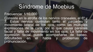 Síndrome de Moebius
Frecuencia: 1/10,000
Consiste en la atrofia de los nervios craneales, el 6º y
7. Estos nervios control...