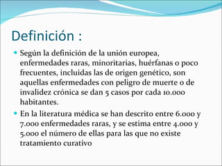 Definición : Según la definición de la unión europea, enfermedades raras, minoritarias, huérfanas o poco frecuentes, incluidas las de origen genético, son aquellas enfermedades con peligro de muerte o de invalidez crónica se dan 5 casos por cada 10.000 habitantes. En la literatura médica se han descrito entre 6.000 y 7.000 enfermedades raras, y se estima entre 4.000 y 5.000 el número de ellas para las que no existe tratamiento curativo 