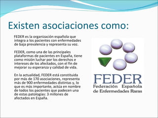 Existen asociaciones como: FEDER es la organización española que integra a los pacientes con enfermedades de baja prevalencia y representa su voz.  FEDER, como una de las principales plataformas de pacientes en España, tiene como misión luchar por los derechos e intereses de los afectados, con el fin de mejorar su esperanza y calidad de vida.   En la actualidad, FEDER está constituida por más de 170 asociaciones, representa más de 900 enfermedades distintas y, lo que es más importante, actúa en nombre de todos los pacientes que padecen una de estas patologías: 3 millones de afectados en España.  