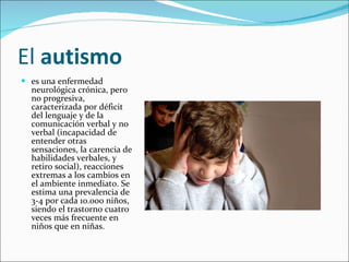 El  autismo   es una enfermedad neurológica crónica, pero no progresiva, caracterizada por déficit del lenguaje y de la comunicación verbal y no verbal (incapacidad de entender otras sensaciones, la carencia de habilidades verbales, y retiro social), reacciones extremas a los cambios en el ambiente inmediato. Se estima una prevalencia de 3-4 por cada 10.000 niños, siendo el trastorno cuatro veces más frecuente en niños que en niñas. 