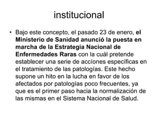 institucional
• Bajo este concepto, el pasado 23 de enero, el
Ministerio de Sanidad anunció la puesta en
marcha de la Estrategia Nacional de
Enfermedades Raras con la cuál pretende
establecer una serie de accíones específicas en
el tratamiento de las patologías. Este hecho
supone un hito en la lucha en favor de los
afectados por patologías poco frecuentes, ya
que es el primer paso hacia la normalización de
las mismas en el Sistema Nacional de Salud.

 