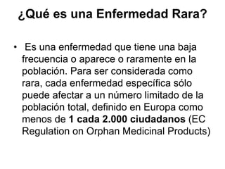 ¿Qué es una Enfermedad Rara?
• Es una enfermedad que tiene una baja
frecuencia o aparece o raramente en la
población. Para ser considerada como
rara, cada enfermedad específica sólo
puede afectar a un número limitado de la
población total, definido en Europa como
menos de 1 cada 2.000 ciudadanos (EC
Regulation on Orphan Medicinal Products)

 