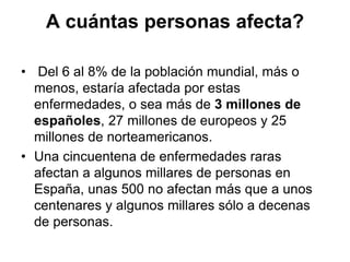A cuántas personas afecta?
• Del 6 al 8% de la población mundial, más o
menos, estaría afectada por estas
enfermedades, o sea más de 3 millones de
españoles, 27 millones de europeos y 25
millones de norteamericanos.
• Una cincuentena de enfermedades raras
afectan a algunos millares de personas en
España, unas 500 no afectan más que a unos
centenares y algunos millares sólo a decenas
de personas.

 