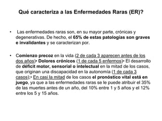 Qué caracteriza a las Enfermedades Raras (ER)?

•

Las enfermedades raras son, en su mayor parte, crónicas y
degenerativas. De hecho, el 65% de estas patologías son graves
e invalidantes y se caracterizan por.

• Comienzo precoz en la vida (2 de cada 3 aparecen antes de los
dos años)• Dolores crónicos (1 de cada 5 enfermos)• El desarrollo
de déficit motor, sensorial o intelectual en la mitad de los casos,
que originan una discapacidad en la autonomía (1 de cada 3
casos);• En casi la mitad de los casos el pronóstico vital está en
juego, ya que a las enfermedades raras se le puede atribuir el 35%
de las muertes antes de un año, del 10% entre 1 y 5 años y el 12%
entre los 5 y 15 años.

 