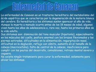 La enfermedad de Canavan es un trastorno hereditario del metabolismo del ácido aspártico que se caracteriza por la degener...