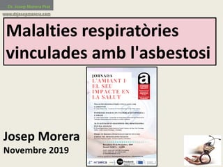 Malalties	respiratòries	
vinculades	amb	l'asbestosi	
Josep	Morera
Novembre	2019
JORNADA
L'AMIANT I
EL SEU
IMPACTE EN
LA SALUT
Malalties respiratòries vinculades amb
l'asbestosi
Dr. Josep Morera Prat – Co-director del Servei Respiratori Centre Mèdic Teknon
PATOLOGIA MALIGNA EN UNA POBLACIÓ EXPOSADA A
L'AMIANT
Dr. Josep Tarrés Olivella - Coordinador de l’Equip Mèdic Observatori per l’estudi de las
Patologies Relacionades amb l’Amiant en el Vallès Occidental
Actualització en diagnòstic del mesotelioma
pleural maligne
Dr. Ernest Nadal Alforja -Cap de Secció de Tumors Toràcics i de Cap i Coll. Oncologia
Mèdica. Institut Català d'Oncologia. L'Hospitalet.
Projecte Bermes: Desenvolupament d'un nou
fàrmac pel mesotelioma maligne
Dra.Carme Plasencia Castillo - Directora Científica d’AROMICS
Confirmar assistència a bermesproject@gmail.com o info@aromics.es
 