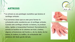 ARTROSIS
• La artrosis es una patología reumática que lesiona el
cartílago articular.
• Los extremos óseos que se unen par...