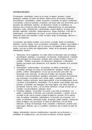 GENERALIDADES: 
El tratamiento odontológico puede ser un riesgo en algunos pacientes y puede 
disminuirse teniendo en cuenta una historia médica previa del paciente, realizando 
procedimeintos odontológicos cuando el paciente se encuentre en mejores condiciones, 
y recomendar a todos los pacientes el mantener una buena salud oral, de tal forma que si 
presentan una enfermedad sistémica, las alteraciones bucales no contribuyan en 
deteriorar más el estado de salud del paciente. Fundamentalmente los procedimientos 
quirúrgicos orales, maxilofaciales o periodontales pueden significar un riesgo para 
pacientes ingiriendo corticoides, inmunosupresores, drogas citotóxicas u otro tipo de 
quimioterapia, o en radioterapia por cáncer, ya que el proceso de inflamación y 
reparación puede estar retardado o existir un mayor riesgo de hemorragia, infección o 
incluso de septicemia. 
Los pacientes que pueden consultar en un servicio o consulta dental con problemas 
sistémicos severos, muchas veces se encuentran en hospitales, o clínicas, pero también a 
veces, son personas ambulatorias que no conocen la real magnitud de su enfermedad 
muchas veces por no haber sido diagnosticadas. Dentro de los principales grupos de 
enfermedades tenemos: 
1. Alteraciones de la coagulación, los cuales deben ser detectados antes de cualquier 
procedimiento quirúrgico y en pacientes con leucemia, trombocitopenia o hepatitis 
debe postergarse las extracciones dentarias hasta corregir el defecto, mejore o se 
estabilice. También en pacientes con alteraciones plaquetarias o enfermedad 
hepática que pueden tener disminución de la vitamina K o aumento de la actividad 
fibrinolítica. 
2. Enfermedades cardiovasculares. En pacientes con infarto al miocardio se 
recomienda postergar tres meses los procedimientos quirúgicos dentales, de ser 
posible, y utilizar anticoagulantes en caso que sea necesario para evitar una 
hemorragia post- extracción. Se sabe que al realizar una extracción dentaria, 
destartraje u otro procedimiento quirúrgico periodontal se produce una bacteremia 
que en pacientes con prolapso de la válvula mitral, o enfermedad reumática o 
válvulas cardíacas protésicas, hacen imprescindible el uso de antibioterapia previo 
y posterior al procedimiento odontológico. Por lo anterior como también para otros 
pacientes es preferible que mantengan una buena higiene oral, haber obturado 
previamente todas las caries, y de esta forma minimizar el riesgo de tener que ser 
sometido a un procedimiento quirúrgico bucal. 
3. Neoplasias malignas. En pacientes con cáncer y que están en tratamiento con 
quimio o radioterapia es frecuente que se presente estomatitis, y muchas veces la 
severidad de ella está de acuerdo al grado de gingivitis presente. Por lo anterior 
antes de cualquier tratamiento antineoplásico es necesario que al paciente se le 
realice un tratamiento periodontal prolijo, destartraje, pulido radicular e instrucción 
básica de higiene oral, paa mejorar el estado de salud bucal y de esta forma 
minimizar el riesgo de hemorragia bucal, estomatitis e intolerancia posterior para 
poder ingerir alimentos que va a contribuir a deteriorar más el estado de salud del 
enfermo. 
Algunas enfermedades merecen consideraciones especiales por su frecuencia y 
posibilidad de complicaciones, por esta razón las tratamos en forma separada. 
 